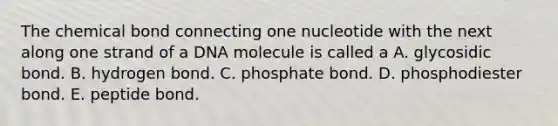 The chemical bond connecting one nucleotide with the next along one strand of a DNA molecule is called a A. glycosidic bond. B. hydrogen bond. C. phosphate bond. D. phosphodiester bond. E. peptide bond.