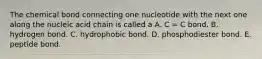 The chemical bond connecting one nucleotide with the next one along the nucleic acid chain is called a A. C = C bond. B. hydrogen bond. C. hydrophobic bond. D. phosphodiester bond. E. peptide bond.