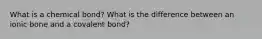 What is a chemical bond? What is the difference between an ionic bone and a covalent bond?