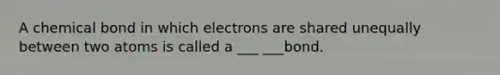 A chemical bond in which electrons are shared unequally between two atoms is called a ___ ___bond.