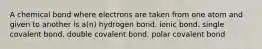 A chemical bond where electrons are taken from one atom and given to another is a(n) hydrogen bond. ionic bond. single covalent bond. double covalent bond. polar covalent bond