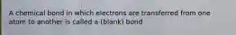 A chemical bond in which electrons are transferred from one atom to another is called a (blank) bond