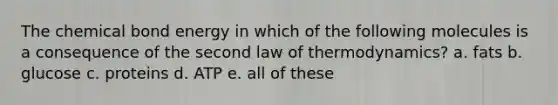 The chemical bond energy in which of the following molecules is a consequence of the second law of thermodynamics? a. fats b. glucose c. proteins d. ATP e. all of these