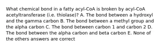 What chemical bond in a fatty acyl-CoA is broken by acyl-CoA acetyltransferase (i.e. thiolase)? A. The bond between a hydroxyl and the gamma carbon B. The bond between a methyl group and the alpha carbon C. The bond between carbon 1 and carbon 2 D. The bond between the alpha carbon and beta carbon E. None of the others answers are correct