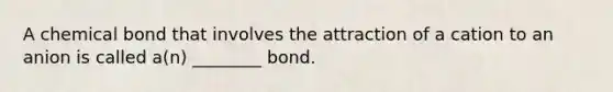 A chemical bond that involves the attraction of a cation to an anion is called a(n) ________ bond.