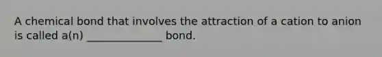 A chemical bond that involves the attraction of a cation to anion is called a(n) ______________ bond.