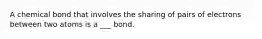 A chemical bond that involves the sharing of pairs of electrons between two atoms is a ___ bond.