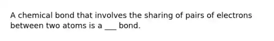 A chemical bond that involves the sharing of pairs of electrons between two atoms is a ___ bond.