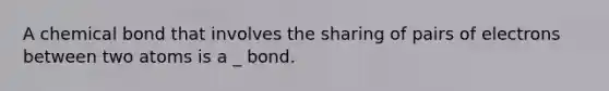 A chemical bond that involves the sharing of pairs of electrons between two atoms is a _ bond.