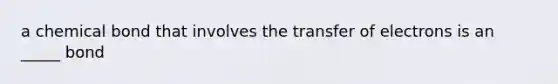 a chemical bond that involves the transfer of electrons is an _____ bond