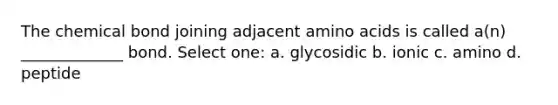 The chemical bond joining adjacent amino acids is called a(n) _____________ bond. Select one: a. glycosidic b. ionic c. amino d. peptide