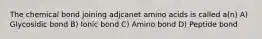 The chemical bond joining adjcanet amino acids is called a(n) A) Glycosidic bond B) Ionic bond C) Amino bond D) Peptide bond