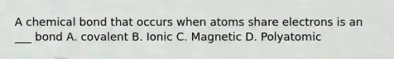 A chemical bond that occurs when atoms share electrons is an ___ bond A. covalent B. Ionic C. Magnetic D. Polyatomic