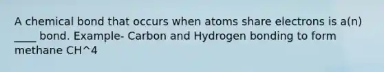 A chemical bond that occurs when atoms share electrons is a(n) ____ bond. Example- Carbon and Hydrogen bonding to form methane CH^4