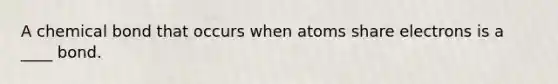 A chemical bond that occurs when atoms share electrons is a ____ bond.