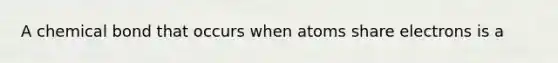 A chemical bond that occurs when atoms share electrons is a