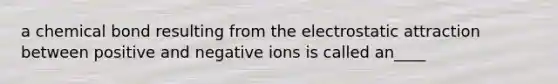 a chemical bond resulting from the electrostatic attraction between positive and negative ions is called an____