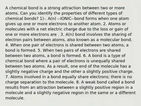 A chemical bond is a strong attraction between two or more atoms. Can you identify the properties of different types of chemical bonds? 1)-. A(n) --IONIC--bond forms when one atom gives up one or more electrons to another atom. 2. Atoms or molecules with a net electric charge due to the loss or gain of one or more electrons are . 3. A(n) bond involves the sharing of electron pairs between atoms, also known as a molecular bond. 4. When one pair of electrons is shared between two atoms, a bond is formed. 5. When two pairs of electrons are shared between two atoms, a bond is formed. 6. A bond is a type of chemical bond where a pair of electrons is unequally shared between two atoms. As a result, one end of the molecule has a slightly negative charge and the other a slightly positive charge. 7. Atoms involved in a bond equally share electrons; there is no charge separation to the molecule. 8. A weak bond called a bond results from an attraction between a slightly positive region in a molecule and a slightly negative region in the same or a different molecule.