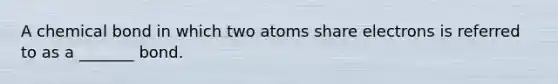 A chemical bond in which two atoms share electrons is referred to as a _______ bond.