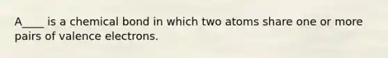 A____ is a chemical bond in which two atoms share one or more pairs of valence electrons.