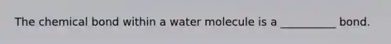 The chemical bond within a water molecule is a __________ bond.