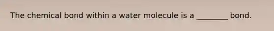 The chemical bond within a water molecule is a ________ bond.