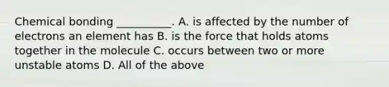 Chemical bonding __________. A. is affected by the number of electrons an element has B. is the force that holds atoms together in the molecule C. occurs between two or more unstable atoms D. All of the above