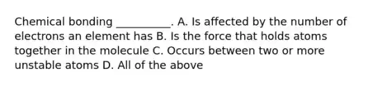 Chemical bonding __________. A. Is affected by the number of electrons an element has B. Is the force that holds atoms together in the molecule C. Occurs between two or more unstable atoms D. All of the above