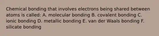 Chemical bonding that involves electrons being shared between atoms is called: A. molecular bonding B. covalent bonding C. ionic bonding D. metallic bonding E. van der Waals bonding F. silicate bonding