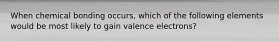 When chemical bonding occurs, which of the following elements would be most likely to gain valence electrons?