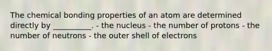 The chemical bonding properties of an atom are determined directly by __________. - the nucleus - the number of protons - the number of neutrons - the outer shell of electrons