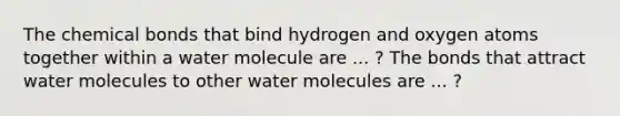 The chemical bonds that bind hydrogen and oxygen atoms together within a water molecule are ... ? The bonds that attract water molecules to other water molecules are ... ?