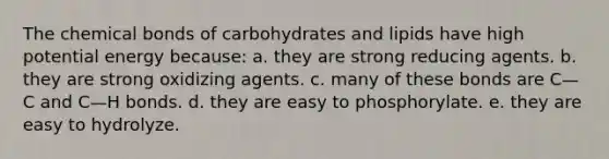 The chemical bonds of carbohydrates and lipids have high potential energy because: a. they are strong reducing agents. b. they are strong oxidizing agents. c. many of these bonds are C—C and C—H bonds. d. they are easy to phosphorylate. e. they are easy to hydrolyze.