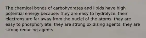 The chemical bonds of carbohydrates and lipids have high potential energy because: they are easy to hydrolyze. their electrons are far away from the nuclei of the atoms. they are easy to phosphorylate. they are strong oxidizing agents. they are strong reducing agents