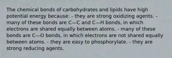 The chemical bonds of carbohydrates and lipids have high potential energy because: - they are strong oxidizing agents. - many of these bonds are C—C and C—H bonds, in which electrons are shared equally between atoms. - many of these bonds are C—O bonds, in which electrons are not shared equally between atoms. - they are easy to phosphorylate. - they are strong reducing agents.