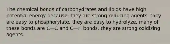 The chemical bonds of carbohydrates and lipids have high potential energy because: they are strong reducing agents. they are easy to phosphorylate. they are easy to hydrolyze. many of these bonds are C—C and C—H bonds. they are strong oxidizing agents.