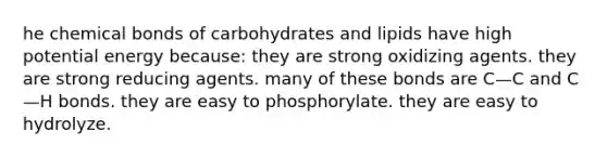 he chemical bonds of carbohydrates and lipids have high potential energy because: they are strong oxidizing agents. they are strong reducing agents. many of these bonds are C—C and C—H bonds. they are easy to phosphorylate. they are easy to hydrolyze.