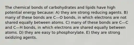 The chemical bonds of carbohydrates and lipids have high potential energy because: A) they are strong reducing agents. B) many of these bonds are C—O bonds, in which electrons are not shared equally between atoms. C) many of these bonds are C—C and C—H bonds, in which electrons are shared equally between atoms. D) they are easy to phosphorylate. E) they are strong oxidizing agents.