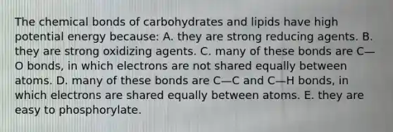 The chemical bonds of carbohydrates and lipids have high potential energy because: A. they are strong reducing agents. B. they are strong oxidizing agents. C. many of these bonds are C—O bonds, in which electrons are not shared equally between atoms. D. many of these bonds are C—C and C—H bonds, in which electrons are shared equally between atoms. E. they are easy to phosphorylate.