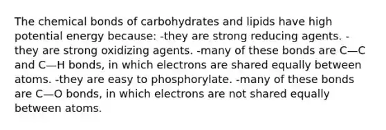 The chemical bonds of carbohydrates and lipids have high potential energy because: -they are strong reducing agents. -they are strong oxidizing agents. -many of these bonds are C—C and C—H bonds, in which electrons are shared equally between atoms. -they are easy to phosphorylate. -many of these bonds are C—O bonds, in which electrons are not shared equally between atoms.