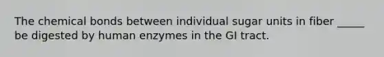 The chemical bonds between individual sugar units in fiber _____ be digested by human enzymes in the GI tract.