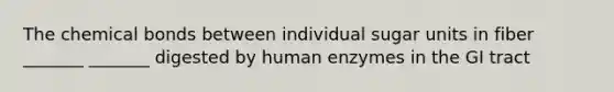 The chemical bonds between individual sugar units in fiber _______ _______ digested by human enzymes in the GI tract