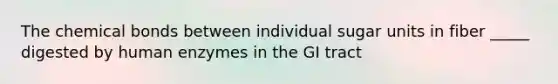 The chemical bonds between individual sugar units in fiber _____ digested by human enzymes in the GI tract