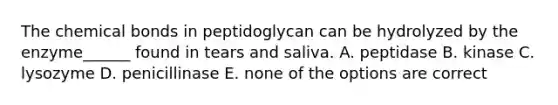 The chemical bonds in peptidoglycan can be hydrolyzed by the enzyme______ found in tears and saliva. A. peptidase B. kinase C. lysozyme D. penicillinase E. none of the options are correct