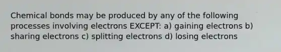 Chemical bonds may be produced by any of the following processes involving electrons EXCEPT: a) gaining electrons b) sharing electrons c) splitting electrons d) losing electrons