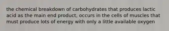 the chemical breakdown of carbohydrates that produces lactic acid as the main end product, occurs in the cells of muscles that must produce lots of energy with only a little available oxygen