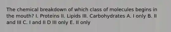 The chemical breakdown of which class of molecules begins in the mouth? I. Proteins II. Lipids III. Carbohydrates A. I only B. II and III C. I and II D III only E. II only