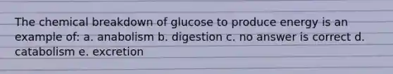 The chemical breakdown of glucose to produce energy is an example of: a. anabolism b. digestion c. no answer is correct d. catabolism e. excretion