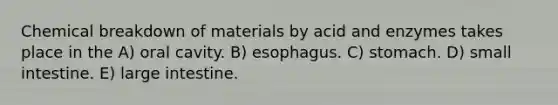 Chemical breakdown of materials by acid and enzymes takes place in the A) oral cavity. B) esophagus. C) stomach. D) small intestine. E) large intestine.