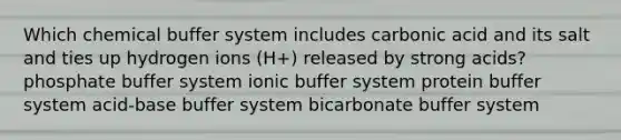 Which chemical buffer system includes carbonic acid and its salt and ties up hydrogen ions (H+) released by strong acids? phosphate buffer system ionic buffer system protein buffer system acid-base buffer system bicarbonate buffer system